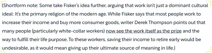 Screenshot of a Shortform note discussing the cultural perspective on work. It expands on Fisker's idea, suggesting that work has become a modern religion for many, especially white-collar workers. The text highlights Derek Thompson's argument that some view work as the ultimate reward and life purpose, making early retirement unattractive as it would mean losing their primary source of meaning.