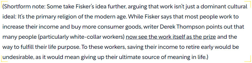 Screenshot of a Shortform note discussing the cultural perspective on work. It expands on Fisker's idea, suggesting that work has become a modern religion for many, especially white-collar workers. The text highlights Derek Thompson's argument that some view work as the ultimate reward and life purpose, making early retirement unattractive as it would mean losing their primary source of meaning.